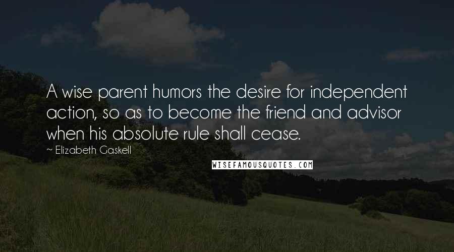Elizabeth Gaskell Quotes: A wise parent humors the desire for independent action, so as to become the friend and advisor when his absolute rule shall cease.