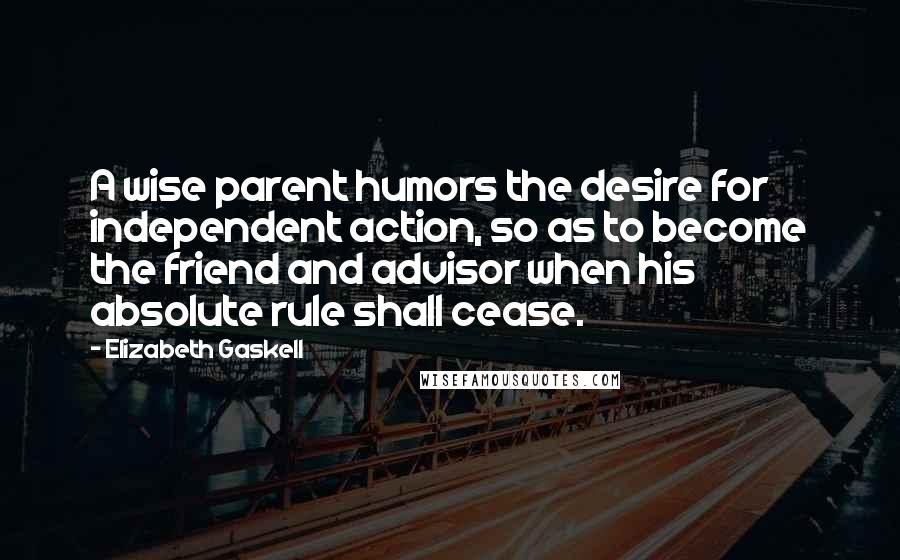 Elizabeth Gaskell Quotes: A wise parent humors the desire for independent action, so as to become the friend and advisor when his absolute rule shall cease.