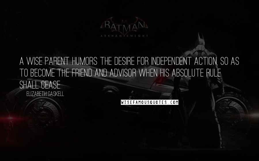 Elizabeth Gaskell Quotes: A wise parent humors the desire for independent action, so as to become the friend and advisor when his absolute rule shall cease.