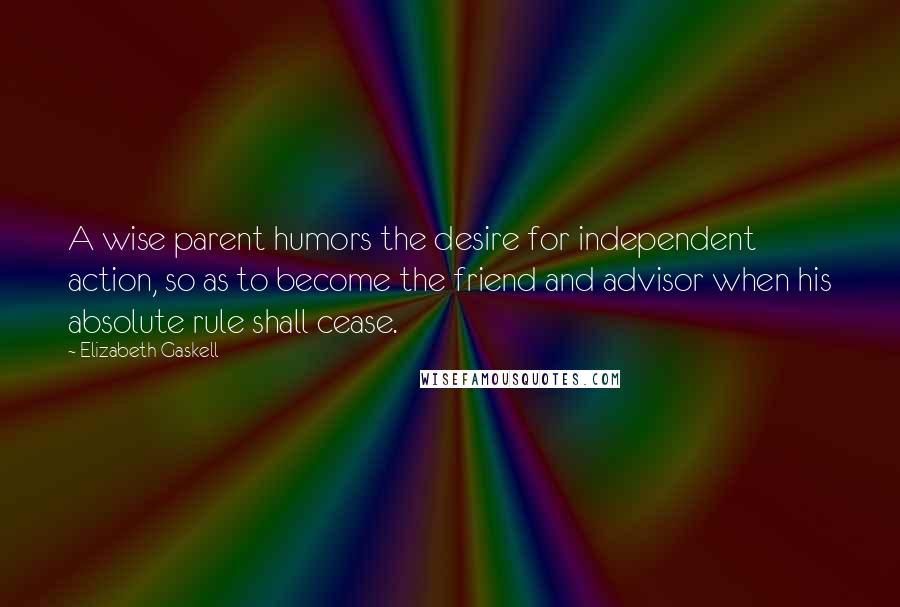 Elizabeth Gaskell Quotes: A wise parent humors the desire for independent action, so as to become the friend and advisor when his absolute rule shall cease.