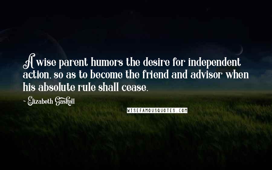 Elizabeth Gaskell Quotes: A wise parent humors the desire for independent action, so as to become the friend and advisor when his absolute rule shall cease.