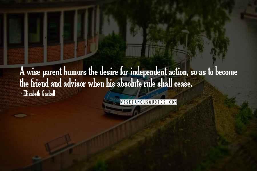 Elizabeth Gaskell Quotes: A wise parent humors the desire for independent action, so as to become the friend and advisor when his absolute rule shall cease.