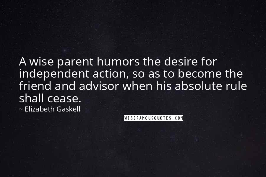 Elizabeth Gaskell Quotes: A wise parent humors the desire for independent action, so as to become the friend and advisor when his absolute rule shall cease.