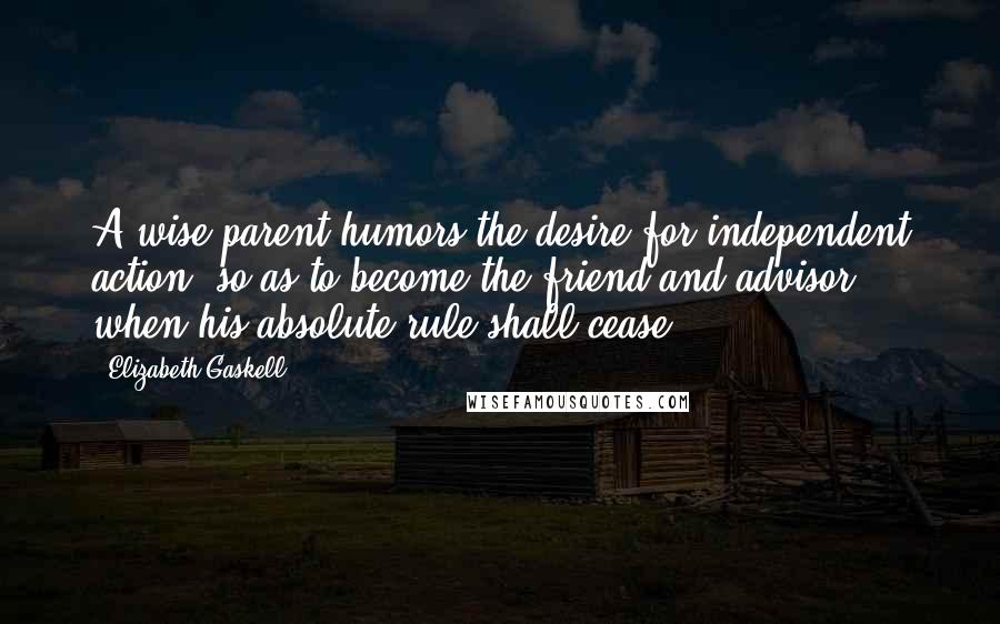 Elizabeth Gaskell Quotes: A wise parent humors the desire for independent action, so as to become the friend and advisor when his absolute rule shall cease.