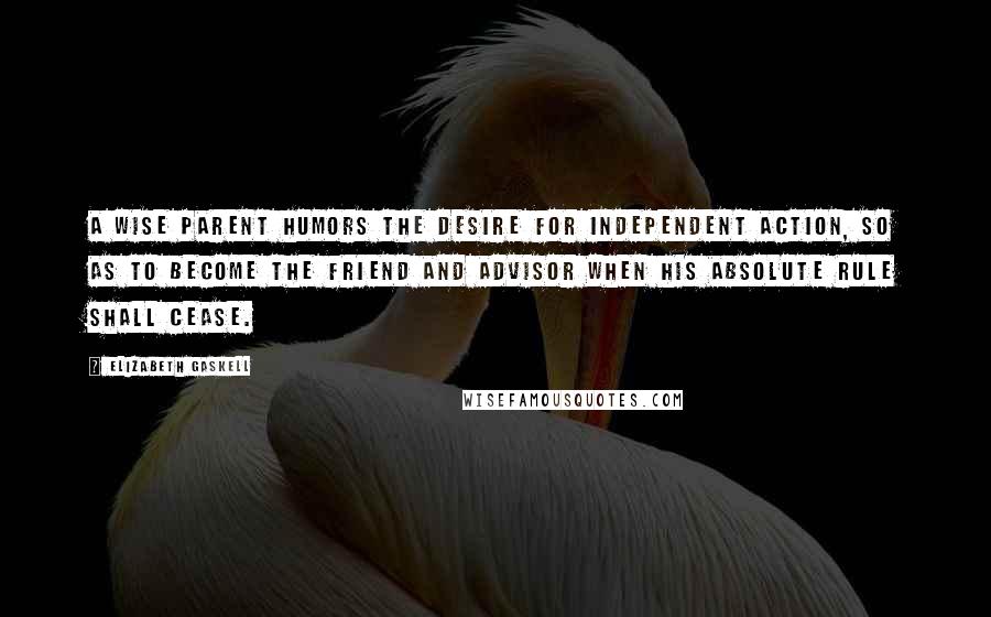 Elizabeth Gaskell Quotes: A wise parent humors the desire for independent action, so as to become the friend and advisor when his absolute rule shall cease.