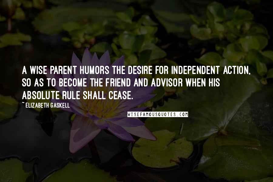 Elizabeth Gaskell Quotes: A wise parent humors the desire for independent action, so as to become the friend and advisor when his absolute rule shall cease.