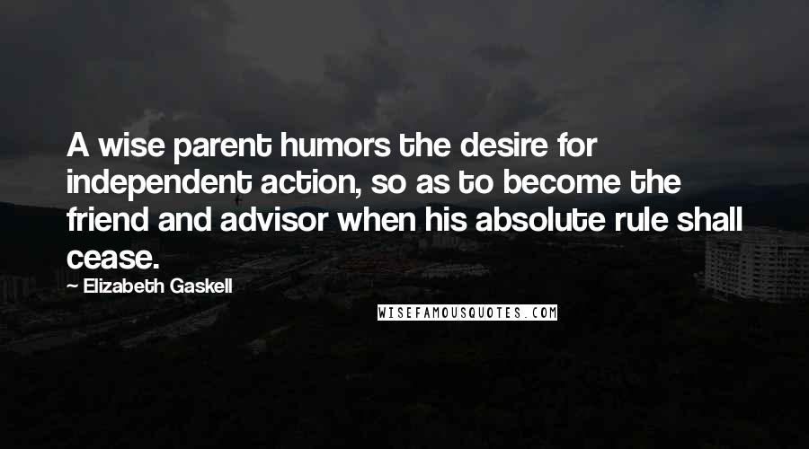 Elizabeth Gaskell Quotes: A wise parent humors the desire for independent action, so as to become the friend and advisor when his absolute rule shall cease.