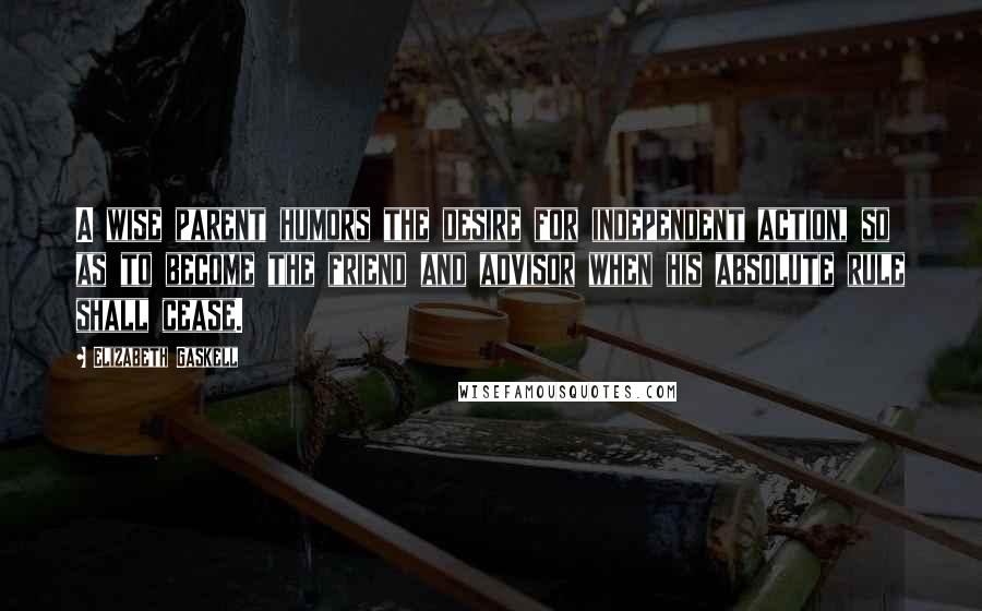 Elizabeth Gaskell Quotes: A wise parent humors the desire for independent action, so as to become the friend and advisor when his absolute rule shall cease.