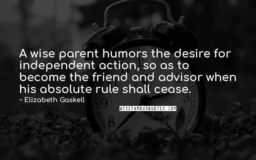 Elizabeth Gaskell Quotes: A wise parent humors the desire for independent action, so as to become the friend and advisor when his absolute rule shall cease.