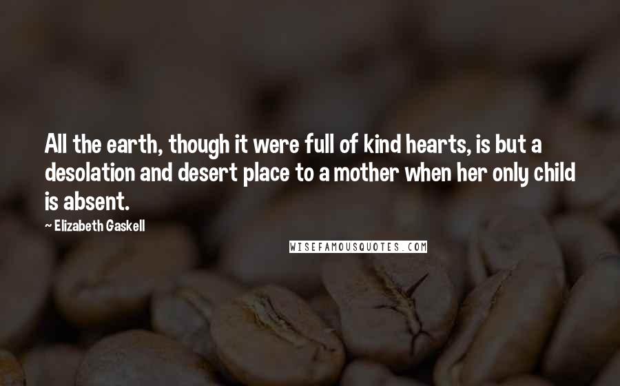 Elizabeth Gaskell Quotes: All the earth, though it were full of kind hearts, is but a desolation and desert place to a mother when her only child is absent.