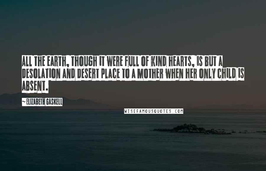 Elizabeth Gaskell Quotes: All the earth, though it were full of kind hearts, is but a desolation and desert place to a mother when her only child is absent.
