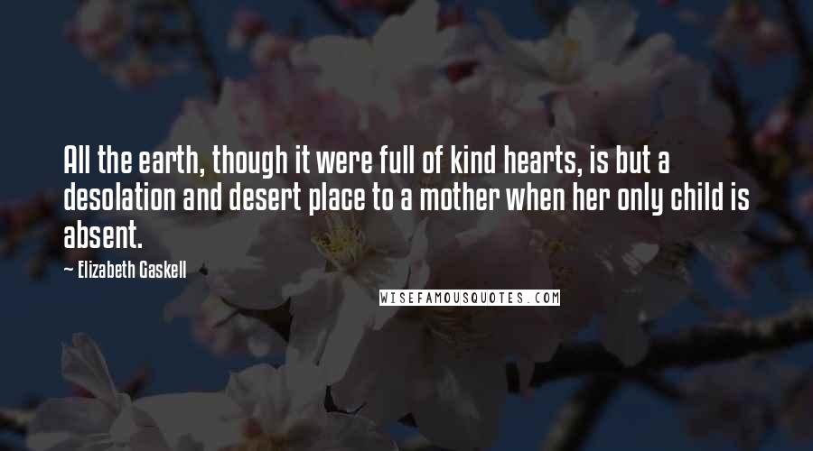 Elizabeth Gaskell Quotes: All the earth, though it were full of kind hearts, is but a desolation and desert place to a mother when her only child is absent.