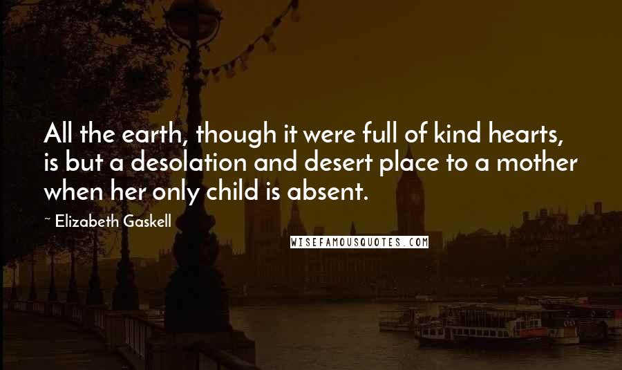 Elizabeth Gaskell Quotes: All the earth, though it were full of kind hearts, is but a desolation and desert place to a mother when her only child is absent.