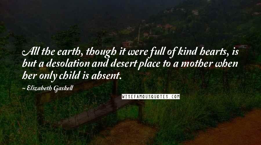 Elizabeth Gaskell Quotes: All the earth, though it were full of kind hearts, is but a desolation and desert place to a mother when her only child is absent.