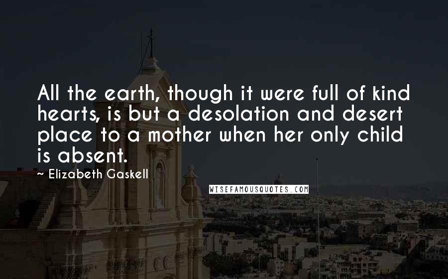 Elizabeth Gaskell Quotes: All the earth, though it were full of kind hearts, is but a desolation and desert place to a mother when her only child is absent.