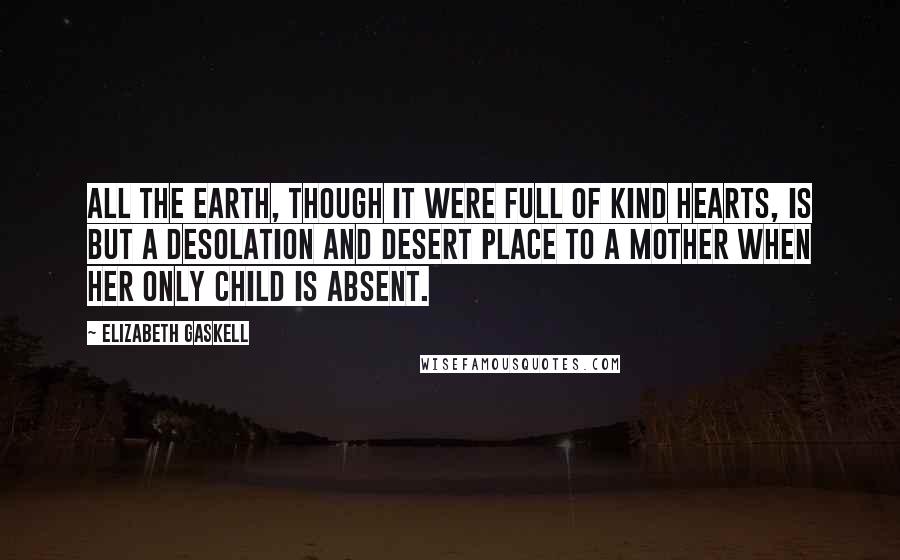 Elizabeth Gaskell Quotes: All the earth, though it were full of kind hearts, is but a desolation and desert place to a mother when her only child is absent.