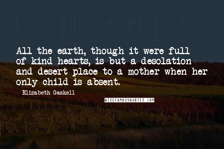 Elizabeth Gaskell Quotes: All the earth, though it were full of kind hearts, is but a desolation and desert place to a mother when her only child is absent.