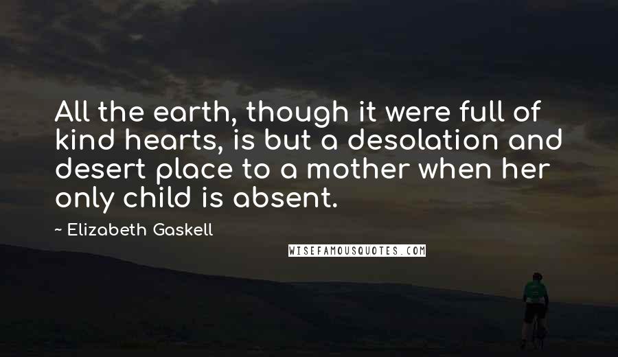 Elizabeth Gaskell Quotes: All the earth, though it were full of kind hearts, is but a desolation and desert place to a mother when her only child is absent.