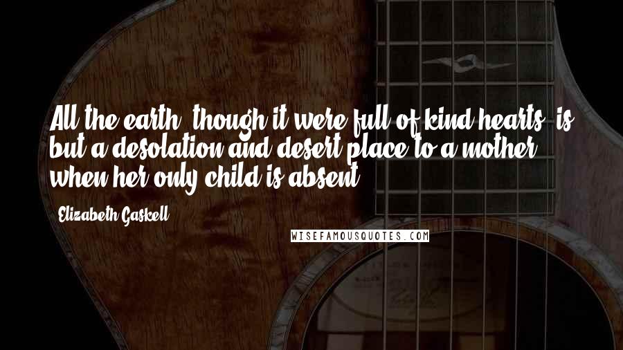 Elizabeth Gaskell Quotes: All the earth, though it were full of kind hearts, is but a desolation and desert place to a mother when her only child is absent.