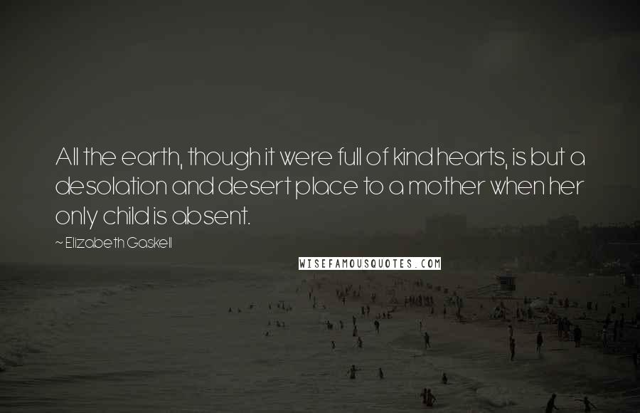 Elizabeth Gaskell Quotes: All the earth, though it were full of kind hearts, is but a desolation and desert place to a mother when her only child is absent.