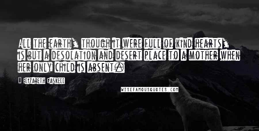 Elizabeth Gaskell Quotes: All the earth, though it were full of kind hearts, is but a desolation and desert place to a mother when her only child is absent.