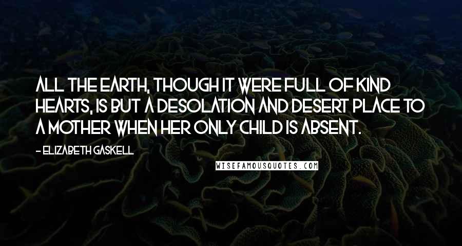 Elizabeth Gaskell Quotes: All the earth, though it were full of kind hearts, is but a desolation and desert place to a mother when her only child is absent.