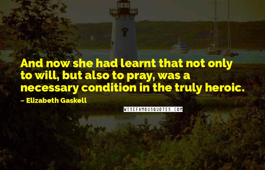 Elizabeth Gaskell Quotes: And now she had learnt that not only to will, but also to pray, was a necessary condition in the truly heroic.