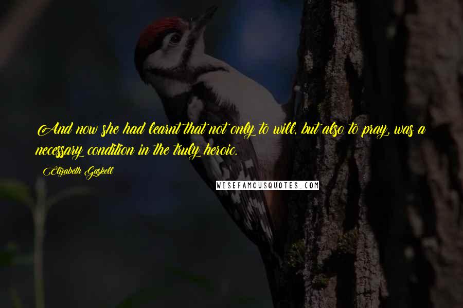 Elizabeth Gaskell Quotes: And now she had learnt that not only to will, but also to pray, was a necessary condition in the truly heroic.