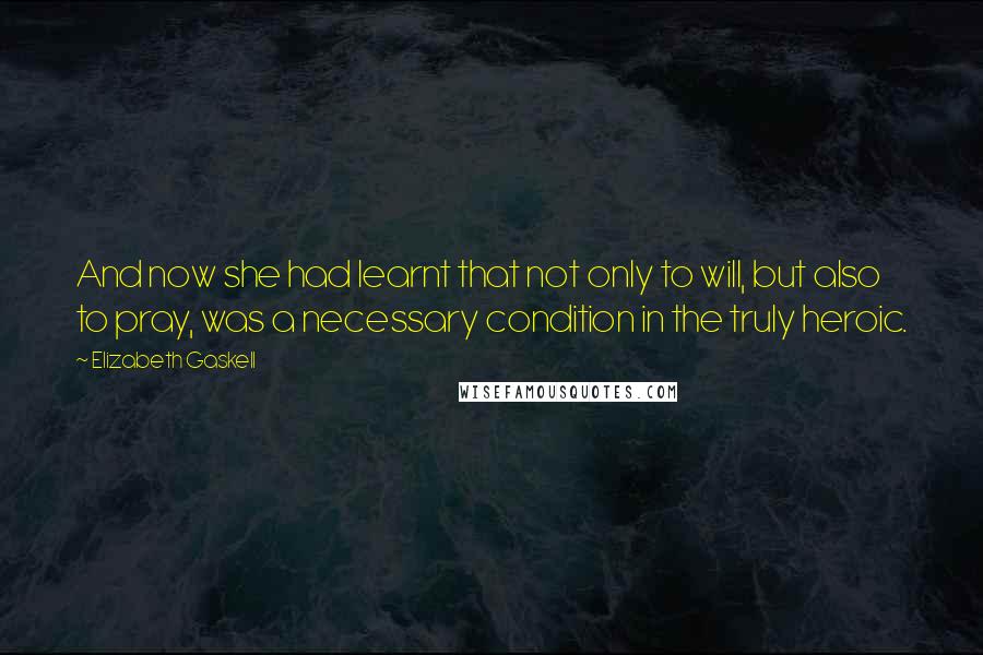 Elizabeth Gaskell Quotes: And now she had learnt that not only to will, but also to pray, was a necessary condition in the truly heroic.