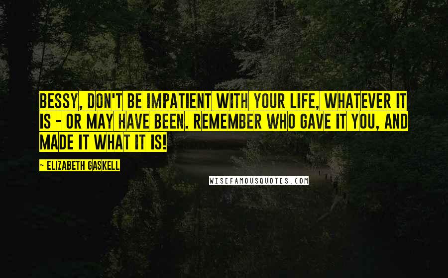 Elizabeth Gaskell Quotes: Bessy, don't be impatient with your life, whatever it is - or may have been. Remember who gave it you, and made it what it is!