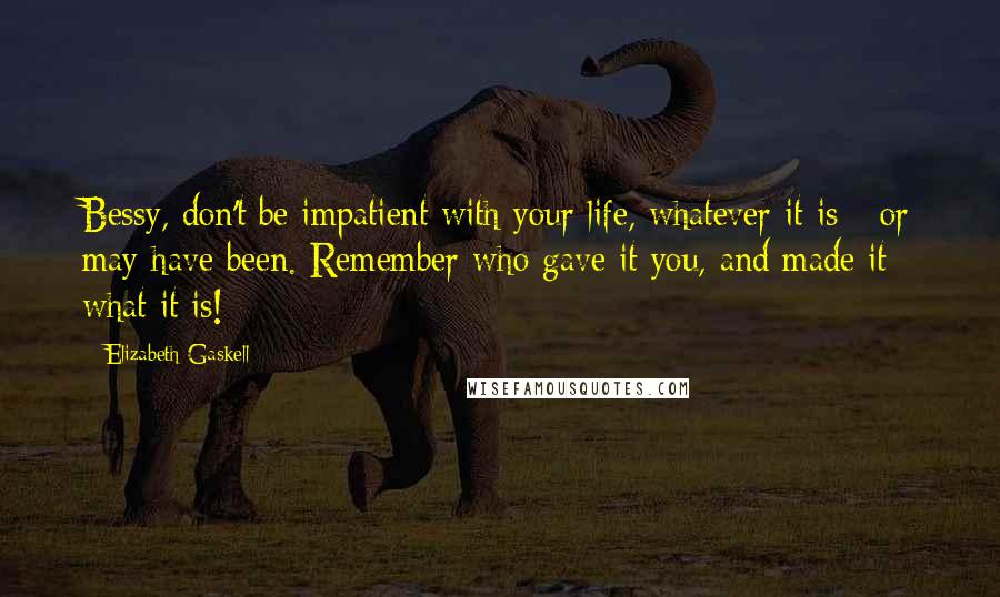 Elizabeth Gaskell Quotes: Bessy, don't be impatient with your life, whatever it is - or may have been. Remember who gave it you, and made it what it is!