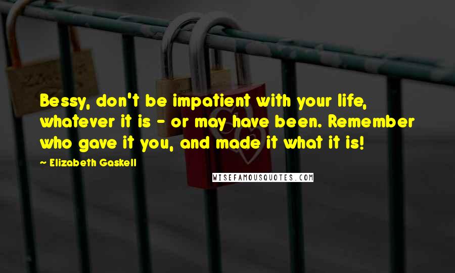 Elizabeth Gaskell Quotes: Bessy, don't be impatient with your life, whatever it is - or may have been. Remember who gave it you, and made it what it is!