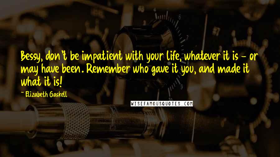 Elizabeth Gaskell Quotes: Bessy, don't be impatient with your life, whatever it is - or may have been. Remember who gave it you, and made it what it is!