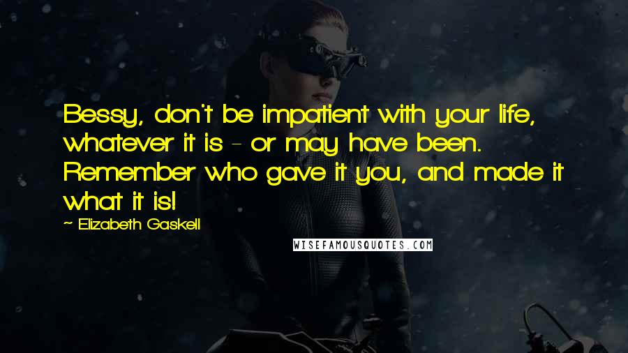 Elizabeth Gaskell Quotes: Bessy, don't be impatient with your life, whatever it is - or may have been. Remember who gave it you, and made it what it is!