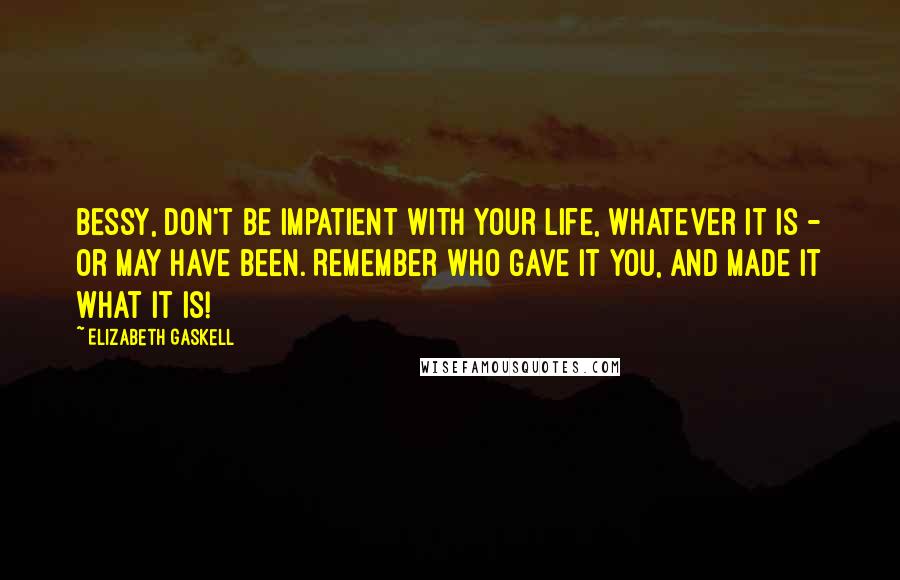 Elizabeth Gaskell Quotes: Bessy, don't be impatient with your life, whatever it is - or may have been. Remember who gave it you, and made it what it is!