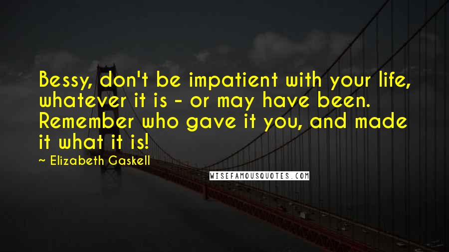 Elizabeth Gaskell Quotes: Bessy, don't be impatient with your life, whatever it is - or may have been. Remember who gave it you, and made it what it is!