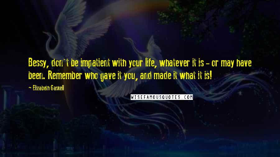 Elizabeth Gaskell Quotes: Bessy, don't be impatient with your life, whatever it is - or may have been. Remember who gave it you, and made it what it is!