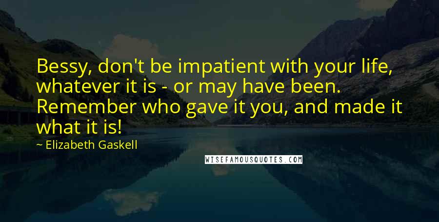 Elizabeth Gaskell Quotes: Bessy, don't be impatient with your life, whatever it is - or may have been. Remember who gave it you, and made it what it is!