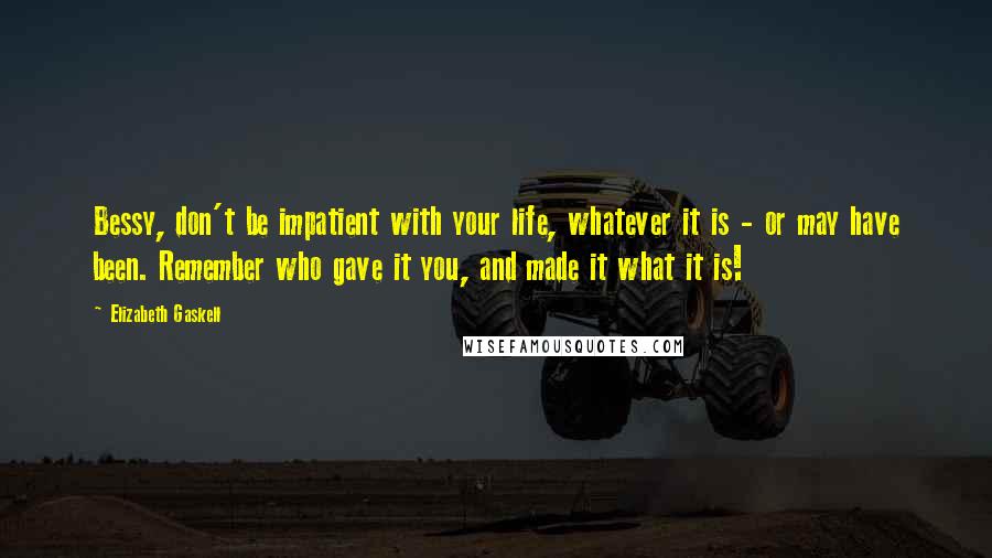 Elizabeth Gaskell Quotes: Bessy, don't be impatient with your life, whatever it is - or may have been. Remember who gave it you, and made it what it is!