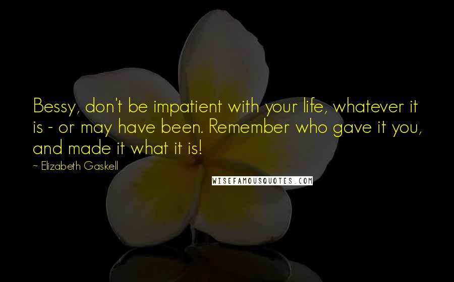 Elizabeth Gaskell Quotes: Bessy, don't be impatient with your life, whatever it is - or may have been. Remember who gave it you, and made it what it is!