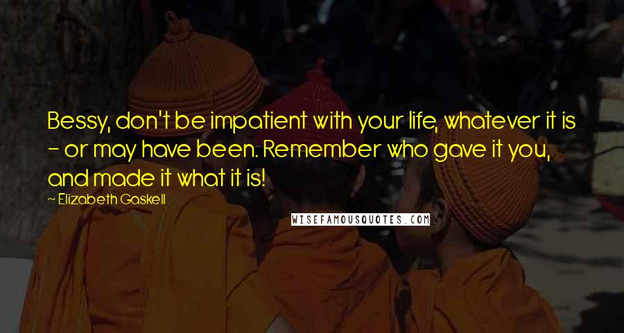 Elizabeth Gaskell Quotes: Bessy, don't be impatient with your life, whatever it is - or may have been. Remember who gave it you, and made it what it is!