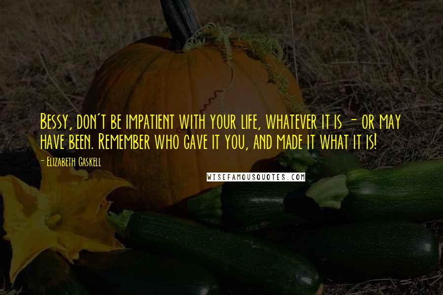 Elizabeth Gaskell Quotes: Bessy, don't be impatient with your life, whatever it is - or may have been. Remember who gave it you, and made it what it is!