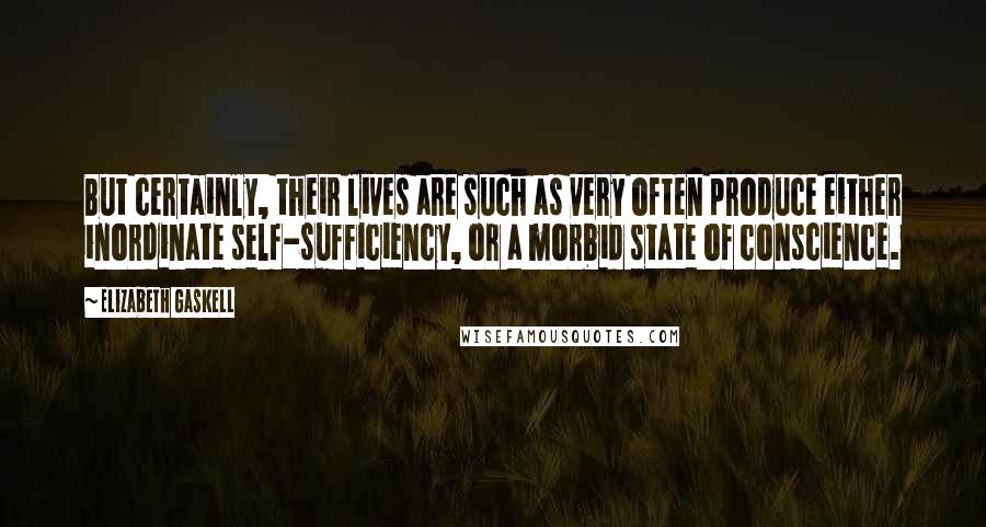 Elizabeth Gaskell Quotes: But certainly, their lives are such as very often produce either inordinate self-sufficiency, or a morbid state of conscience.