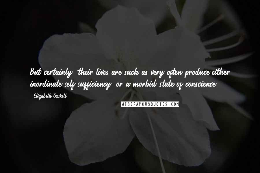 Elizabeth Gaskell Quotes: But certainly, their lives are such as very often produce either inordinate self-sufficiency, or a morbid state of conscience.