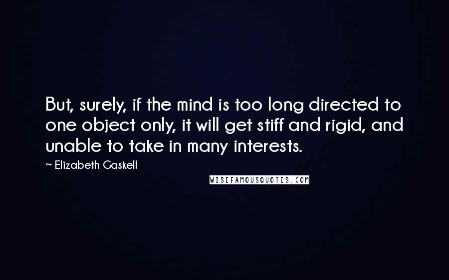 Elizabeth Gaskell Quotes: But, surely, if the mind is too long directed to one object only, it will get stiff and rigid, and unable to take in many interests.