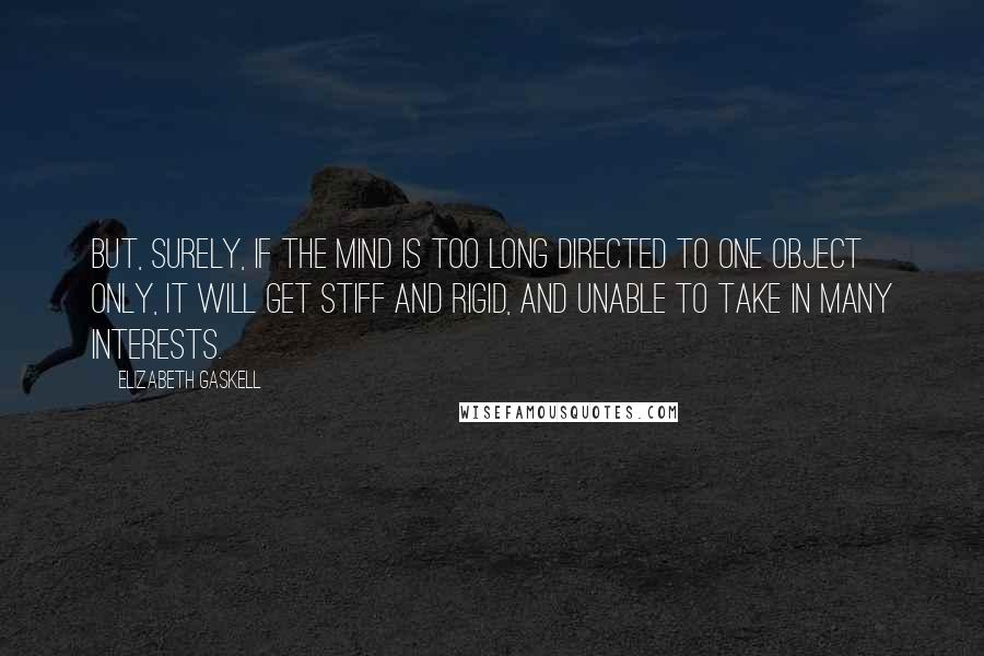 Elizabeth Gaskell Quotes: But, surely, if the mind is too long directed to one object only, it will get stiff and rigid, and unable to take in many interests.