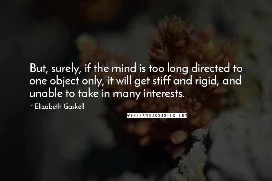 Elizabeth Gaskell Quotes: But, surely, if the mind is too long directed to one object only, it will get stiff and rigid, and unable to take in many interests.