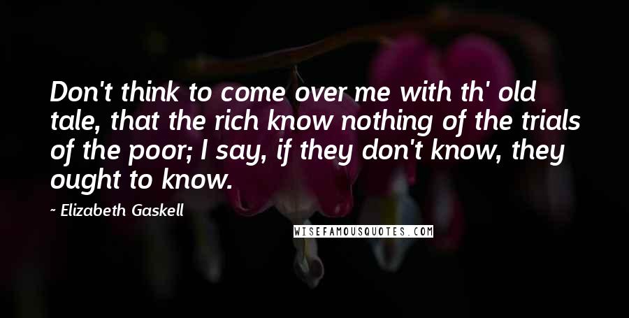 Elizabeth Gaskell Quotes: Don't think to come over me with th' old tale, that the rich know nothing of the trials of the poor; I say, if they don't know, they ought to know.