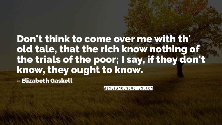 Elizabeth Gaskell Quotes: Don't think to come over me with th' old tale, that the rich know nothing of the trials of the poor; I say, if they don't know, they ought to know.