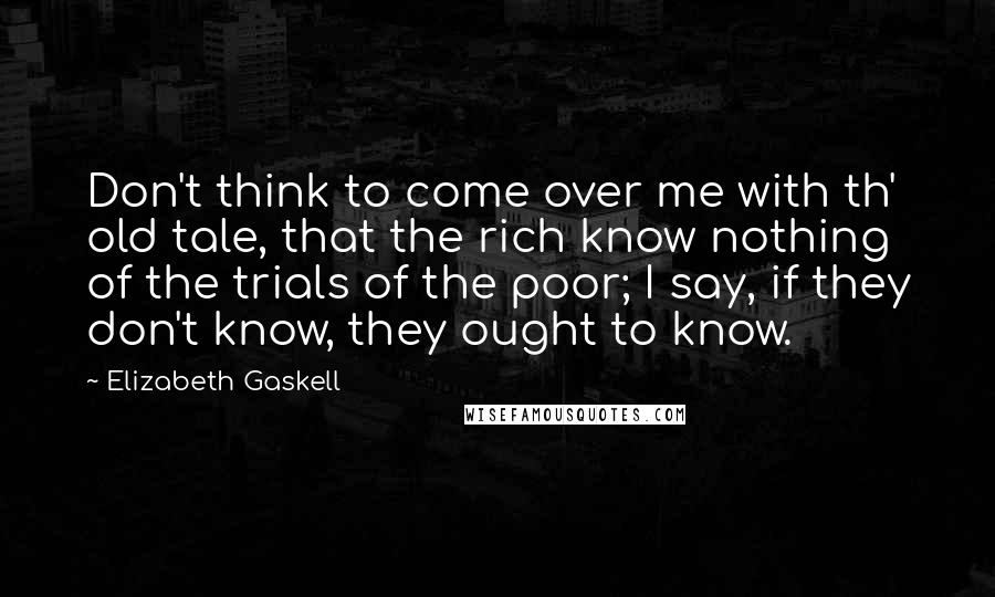 Elizabeth Gaskell Quotes: Don't think to come over me with th' old tale, that the rich know nothing of the trials of the poor; I say, if they don't know, they ought to know.